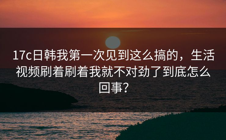 17c日韩我第一次见到这么搞的，生活视频刷着刷着我就不对劲了到底怎么回事？
