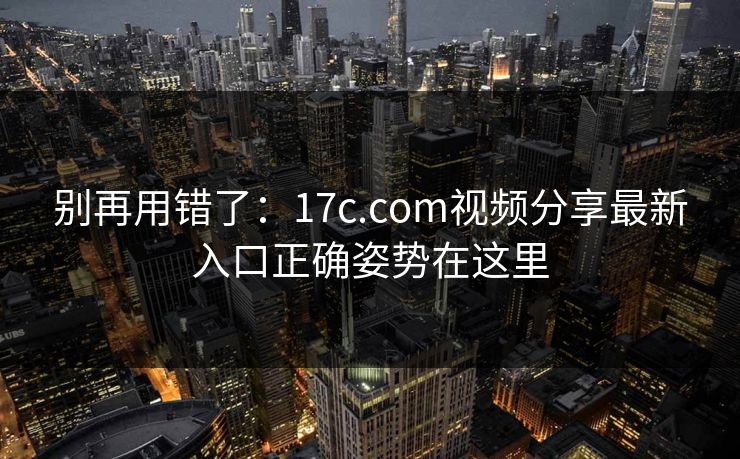 别再用错了：17c.com视频分享最新入口正确姿势在这里