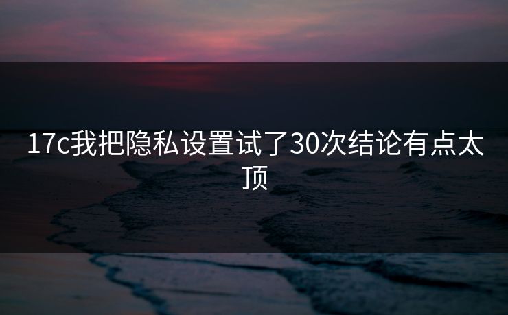 17c我把隐私设置试了30次结论有点太顶