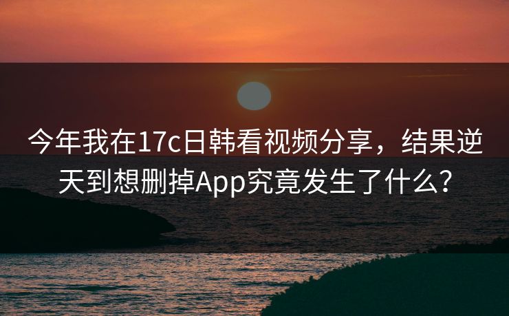 今年我在17c日韩看视频分享，结果逆天到想删掉App究竟发生了什么？