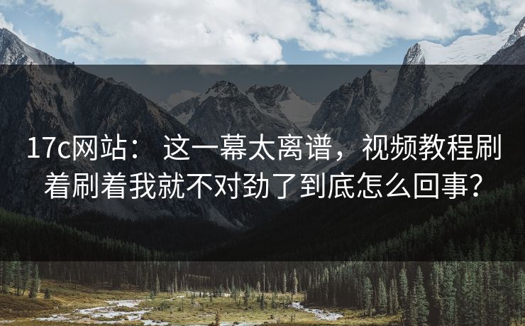 17c网站： 这一幕太离谱，视频教程刷着刷着我就不对劲了到底怎么回事？
