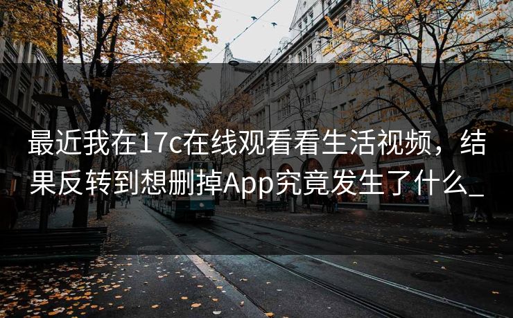 最近我在17c在线观看看生活视频，结果反转到想删掉App究竟发生了什么_