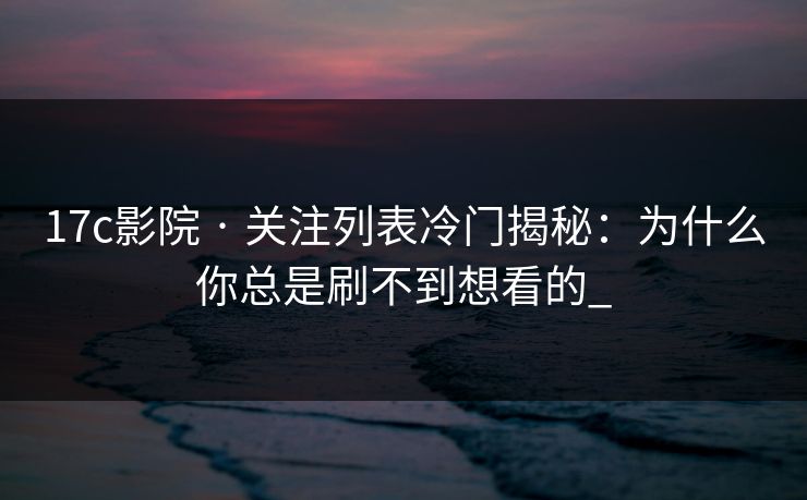 17c影院 · 关注列表冷门揭秘：为什么你总是刷不到想看的_