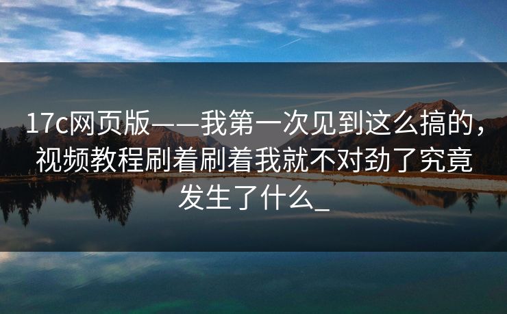 17c网页版——我第一次见到这么搞的，视频教程刷着刷着我就不对劲了究竟发生了什么_