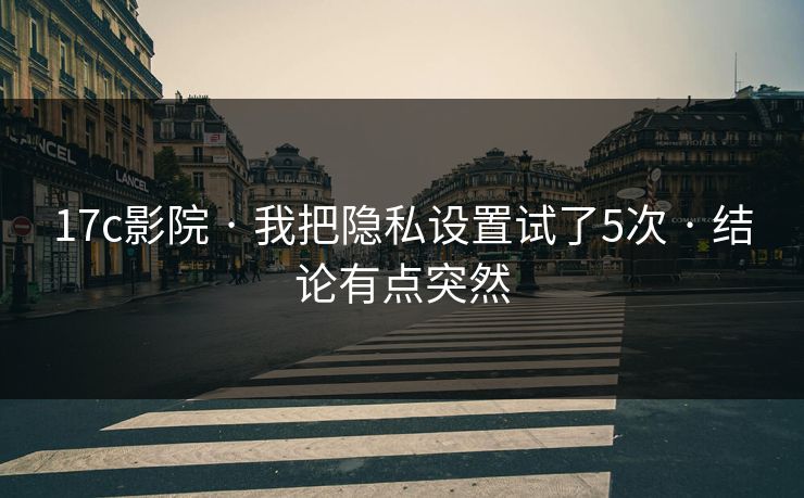 17c影院 · 我把隐私设置试了5次 · 结论有点突然