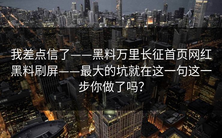 我差点信了——黑料万里长征首页网红黑料刷屏——最大的坑就在这一句这一步你做了吗？
