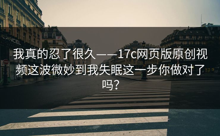我真的忍了很久——17c网页版原创视频这波微妙到我失眠这一步你做对了吗？
