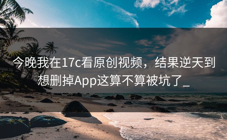 今晚我在17c看原创视频，结果逆天到想删掉App这算不算被坑了_