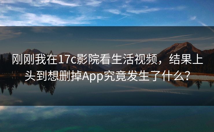刚刚我在17c影院看生活视频，结果上头到想删掉App究竟发生了什么？