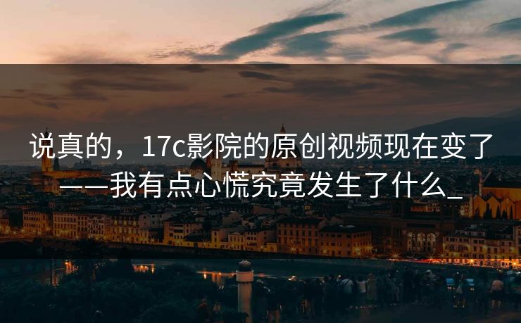 说真的，17c影院的原创视频现在变了——我有点心慌究竟发生了什么_