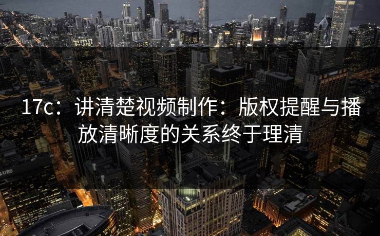 17c：讲清楚视频制作：版权提醒与播放清晰度的关系终于理清