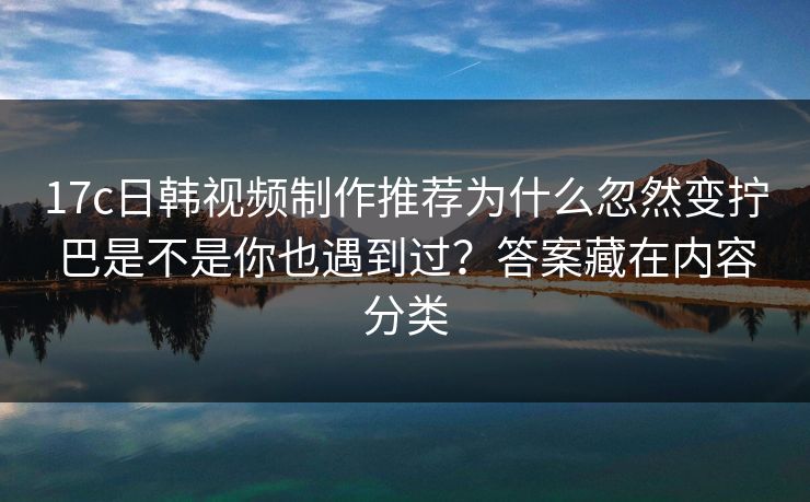 17c日韩视频制作推荐为什么忽然变拧巴是不是你也遇到过？答案藏在内容分类