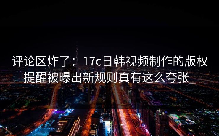 评论区炸了：17c日韩视频制作的版权提醒被曝出新规则真有这么夸张_
